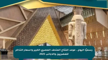 رسميًا اليوم.. موعد افتتاح المتحف المصري الكبير وأسعار التذاكر للمصريين والأجانب 2025